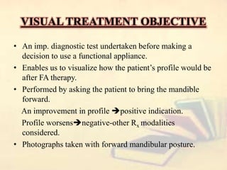 VISUAL TREATMENT OBJECTIVE
• An imp. diagnostic test undertaken before making a
decision to use a functional appliance.
• Enables us to visualize how the patient’s profile would be
after FA therapy.
• Performed by asking the patient to bring the mandible
forward.
An improvement in profile positive indication.
Profile worsensnegative-other Rx modalities
considered.
• Photographs taken with forward mandibular posture.
 