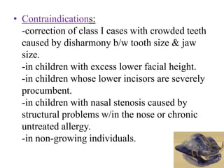 • Contraindications:
-correction of class I cases with crowded teeth
caused by disharmony b/w tooth size & jaw
size.
-in children with excess lower facial height.
-in children whose lower incisors are severely
procumbent.
-in children with nasal stenosis caused by
structural problems w/in the nose or chronic
untreated allergy.
-in non-growing individuals.
 