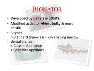BIONATOR
• Developed by Balters in 1950’s.
• Modified activator less bulky & more
elastic
• 3 types-
> Standard type-class II div I having narrow
dental arches
> Class III Appliance
>Open bite appliance
 