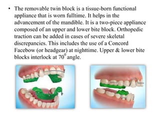 • The removable twin block is a tissue-born functional
appliance that is worn fulltime. It helps in the
advancement of the mandible. It is a two-piece appliance
composed of an upper and lower bite block. Orthopedic
traction can be added in cases of severe skeletal
discrepancies. This includes the use of a Concord
Facebow (or headgear) at nighttime. Upper & lower bite
blocks interlock at 70
0
angle.
 