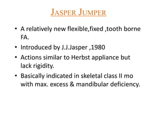 JASPER JUMPER
• A relatively new flexible,fixed ,tooth borne
FA.
• Introduced by J.J.Jasper ,1980
• Actions similar to Herbst appliance but
lack rigidity.
• Basically indicated in skeletal class II mo
with max. excess & mandibular deficiency.
 