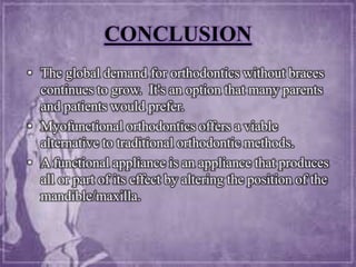 CONCLUSION
• The global demand for orthodontics without braces
continues to grow. It's an option that many parents
and patients would prefer.
• Myofunctional orthodontics offers a viable
alternative to traditional orthodontic methods.
• A functional appliance is an appliance that produces
all or part of its effect by altering the position of the
mandible/maxilla.
 