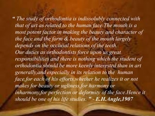 “ The study of orthodontia is indissolubly connected with
that of art as related to the human face.The mouth is a
most potent factor in making the beauty and character of
the face and the form & beauty of the mouth largely
depends on the occlusal relations of the teeth.
Our duties as orthodontists force upon us great
responsibilities and there is nothing which the student of
orthodontia should be more keenly interested than in art
generally,and especially in its relation to the human
face,for each of his efforts,whether he realizes it or not
makes for beauty or ugliness,for harmony or
inharmony,for perfection or deformity of the face.Hence it
should be one of his life studies. ” - E.H.Angle,1907
 