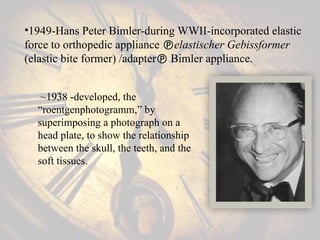 •1949-Hans Peter Bimler-during WWII-incorporated elastic
force to orthopedic appliance elastischer Gebissformer
(elastic bite former) /adapter Bimler appliance.
~1938 -developed, the
“roentgenphotogramm,” by
superimposing a photograph on a
head plate, to show the relationship
between the skull, the teeth, and the
soft tissues.
 