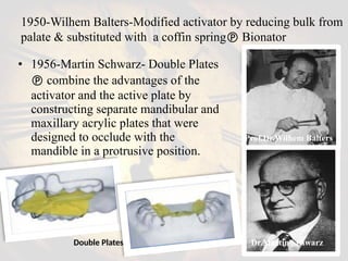 • 1956-Martin Schwarz- Double Plates
 combine the advantages of the
activator and the active plate by
constructing separate mandibular and
maxillary acrylic plates that were
designed to occlude with the
mandible in a protrusive position.
Double Plates
1950-Wilhem Balters-Modified activator by reducing bulk from
palate & substituted with a coffin spring Bionator
Prof.Dr.Wilhem Balters
Dr.Martin Schwarz
 