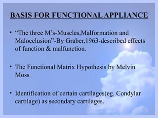 BASIS FOR FUNCTIONALAPPLIANCE
• “The three M’s-Muscles,Malformation and
Malocclusion”-By Graber,1963-described effects
of function & malfunction.
• The Functional Matrix Hypothesis by Melvin
Moss
• Identification of certain cartilages(eg. Condylar
cartilage) as secondary cartilages.
 