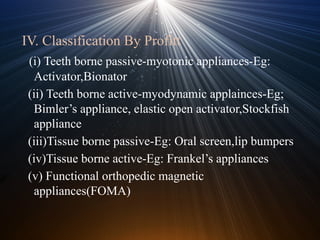 IV. Classification By Profitt
(i) Teeth borne passive-myotonic appliances-Eg:
Activator,Bionator
(ii) Teeth borne active-myodynamic applainces-Eg;
Bimler’s appliance, elastic open activator,Stockfish
appliance
(iii)Tissue borne passive-Eg: Oral screen,lip bumpers
(iv)Tissue borne active-Eg: Frankel’s appliances
(v) Functional orthopedic magnetic
appliances(FOMA)
 