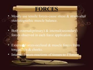 FORCES
• Mostly use tensile forces-cause stress & strain-alter
stomatognathic muscle balance.
• Both external(primary) & internal(secondary)
forces observed in each force application.
• External Forces-occlusal & muscle forces from
tongue,lips & cheeks.
• Internal Forces-reactions of tissues to 10
force
 