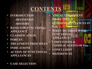 CONTENTS
• INTRODUCTION
-DEFINITION
-HISTORY
• BASIS FOR FUNCTIONAL
APPLIANCE
• CLASSIFICATION
• FORCES
• TREATMENT PRINCIPLES
• INDICATIONS
• ACTION OF FUNCTIONAL
APPLLIANCES
• CASE SELECTION
• VISUAL TREATMENT
OBJECTIVE
• COMMON APPLIANCES IN
USE
• WHEN TO TREAT WITH
FUNCTIONAL
APPLIANCE?
• LIMITATIONS &
COMPLICATIONS OF FAs
• CONCLUSION
• REFERENCES
 