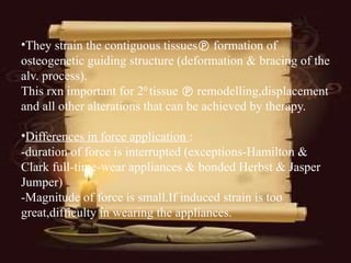 •They strain the contiguous tissues formation of
osteogenetic guiding structure (deformation & bracing of the
alv. process).
This rxn important for 20
tissue  remodelling,displacement
and all other alterations that can be achieved by therapy.
•Differences in force application :
-duration of force is interrupted (exceptions-Hamilton &
Clark full-time-wear appliances & bonded Herbst & Jasper
Jumper)
-Magnitude of force is small.If induced strain is too
great,difficulty in wearing the appliances.
 