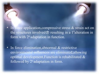 • In force application,compressive stress & strain act on
the structures involved resulting in a 10
alteration in
form with 20
adaptation in function.
• In force elimination,abnormal & restrictive
environmental influences are eliminated,allowing
optimal development.Function is rehabilitated &
followed by 20
adaptation in form.
 