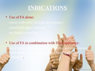 INDICATIONS
• Use of FA alone:
-cases with mild skeletal discrepancy
-proclined upper incisors
-no dental crowding
• Use of FA in combination with fixed appliance:
-used most commonly to improve the anteroposterior
relationship before starting the fixed appliance
treatment.
 