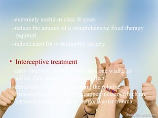 -extremely useful in class II cases
-reduce the amount of a comprehensive fixed therapy
required
-reduce need for orthognathic surgery
• Interceptive treatment
-early intervention indicated when one wishes to
utilize their growth enhancing effect.
-extremely effective in reducing the relative
prominence of the proclined upper incisors,which are
particularly susceptible to dentoalveolar trauma.
 