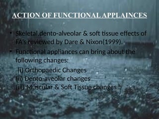 ACTION OF FUNCTIONALAPPLAINCES
• Skeletal,dento-alveolar & soft tissue effects of
FA’s reviewed by Dare & Nixon(1999).
• Functional appliances can bring about the
following changes:
(i) Orthopaedic Changes
(ii) Dento-aveolar changes
(iii) Muscular & Soft Tissue changes
 