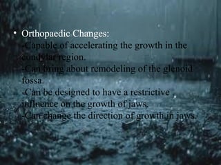 • Orthopaedic Changes:
-Capable of accelerating the growth in the
condylar region.
-Can bring about remodeling of the glenoid
fossa.
-Can be designed to have a restrictive
influence on the growth of jaws.
-Can change the direction of growth in jaws.
 