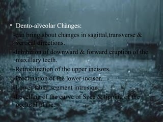 • Dento-alveolar Changes:
-can bring about changes in sagittal,transverse &
vertical directions.
-Inhibition of downward & forward eruption of the
maxillary teeth.
-Retroclination of the upper incisors.
-Proclination of the lower incisor.
-Lower labial segment intrusion.
-Levelling of the curve of Spee & tipping of the
occlusal plane.
 