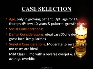 CASE SELECTION
• Age: only in growing patient. Opt. age for FA
therapy  b/w 10 years & pubertal growth phase
• Social Considerations:
• Dental Considerations: ideal caseone devoid of
gross local irregularities
• Skeletal Considerations: Moderate to sever Class II
mo cases are ideal
Mild Class III mo with a reverse overjet & an
average overbite
 