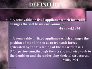 DEFINITION
• “ A removable or fixed appliance which favorably
changes the soft tissue environment”
-Frankel,1974
• “ A removable or fixed appliance which changes the
position of mandible so as to transmit forces
generated by the stretching of the muscles,fascia
&/or periosteum,through the acrylic and wirework to
the dentition and the underlying skeletal structures.
-Mills,1991
 