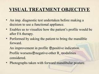 VISUAL TREATMENT OBJECTIVE
• An imp. diagnostic test undertaken before making a
decision to use a functional appliance.
• Enables us to visualize how the patient’s profile would be
after FA therapy.
• Performed by asking the patient to bring the mandible
forward.
An improvement in profile positive indication.
Profile worsensnegative-other Rx modalities
considered.
• Photographs taken with forward mandibular posture.
 