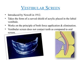 VESTIBULAR SCREEN
• Introduced by Newell in 1912.
• Takes the form of a curved shield of acrylic placed in the labial
vestibule.
• Works on the principle of both force application & elimination.
• Vestibular screen does not contact teeth as compared to oral
screen.
 