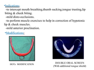•Indications:
-to intercept mouth breathing,thumb sucking,tongue trusting,lip
biting & cheek biting.
-mild disto-occlusions.
-to perform muscle exercises to help in correction of hypotonic
lip & cheek muscles.
-mild anterior proclination.
•Modifications:
HOTz MODIFICATION
DOUBLE ORAL SCREEN
(With additional tongue shield)
 