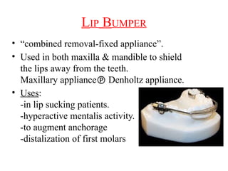 LIP BUMPER
• “combined removal-fixed appliance”.
• Used in both maxilla & mandible to shield
the lips away from the teeth.
Maxillary appliance Denholtz appliance.
• Uses:
-in lip sucking patients.
-hyperactive mentalis activity.
-to augment anchorage
-distalization of first molars
 