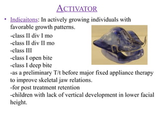 ACTIVATOR
• Indicaitons: In actively growing individuals with
favorable growth patterns.
-class II div I mo
-class II div II mo
-class III
-class I open bite
-class I deep bite
-as a preliminary T/t before major fixed appliance therapy
to improve skeletal jaw relations.
-for post treatment retention
-children with lack of vertical development in lower facial
height.
 