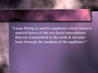 “Loose fitting or passive appliance which harness
natural forces of the oro-facial musculature
that are transmitted to the teeth & alveolar
bone through the medium of the appliance.”
 
