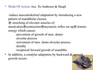 • Mode Of Action: Acc. To Andresen & Haupl
-induce musculoskeletal adaptation by introducing a new
pattern of mandibular closure.
 stretching of elevator muscles of
masticationcontractionmyotactic reflex set up kinetic
energy which causes:
-prevention of growth of max. dento-
alveolar process
-movement of max. dento alveolar process
distally
-reciprocal forward growth of mandible.
• In addition, a condylar adaptation by backward & upward
growth occurs.
 