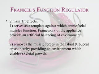 FRANKEL’S FUNCTION REGULATOR
• 2 main T/t effects:
1) serves as a template against which craniofacial
muscles function. Framework of the appliance
provide an artificial balancing of environment.
2) removes the muscle forces in the labial & buccal
areas thereby providing an environment which
enables skeletal growth.
 