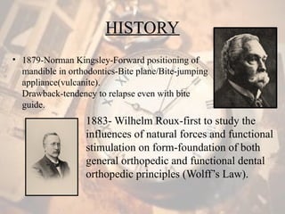 HISTORY
• 1879-Norman Kingsley-Forward positioning of
mandible in orthodontics-Bite plane/Bite-jumping
appliance(vulcanite).
Drawback-tendency to relapse even with bite
guide.
1883- Wilhelm Roux-first to study the
influences of natural forces and functional
stimulation on form-foundation of both
general orthopedic and functional dental
orthopedic principles (Wolff’s Law).
 