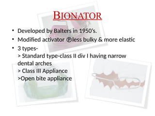 BIONATOR
• Developed by Balters in 1950’s.
• Modified activator less bulky & more elastic
• 3 types-
> Standard type-class II div I having narrow
dental arches
> Class III Appliance
>Open bite appliance
 