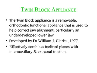 TWIN BLOCK APPLIANCE
• The Twin Block appliance is a removable,
orthodontic functional appliance that is used to
help correct jaw alignment, particularly an
underdeveloped lower jaw.
• Developed by Dr.William J. Clarks , 1977.
• Effectively combines inclined planes with
intermaxillary & extraoral traction.
 