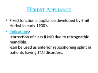 HERBST APPLIANCE
• Fixed functional appliance developed by Emil
Herbst in early 1900’s.
• Indications:
-correction of class II MO due to retrognathic
mandible.
-can be used as anterior repositioning splint in
patients having TMJ disorders.
 