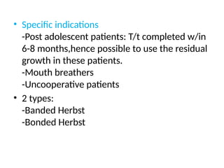 • Specific indications
-Post adolescent patients: T/t completed w/in
6-8 months,hence possible to use the residual
growth in these patients.
-Mouth breathers
-Uncooperative patients
• 2 types:
-Banded Herbst
-Bonded Herbst
 