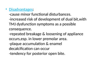 • Disadvantages:
-cause minor functional disturbances.
-increased risk of development of dual bit,with
TMJ dysfunction symptoms as a possible
consequence.
-repeated breakage & loosening of appliance
occurs,esp. in lower premolar area.
-plaque accumulation & enamel
decalcification can occur
-tendency for posterior open bite.
 