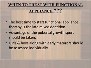 WHEN TO TREAT WITH FUNCTIONAL
APPLIANCE ???
• The best time to start functional appliance
therapy is the late mixed dentition.
• Advantage of the pubertal growth spurt
should be taken.
• Girls & boys along with early maturers should
be assessed individually.
 