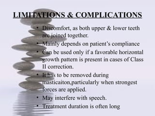 LIMITATIONS & COMPLICATIONS
• Discomfort, as both upper & lower teeth
are joined together.
• Mainly depends on patient’s compliance
• Can be used only if a favorable horizontal
growth pattern is present in cases of Class
II correction.
• It has to be removed during
masticaiton,particularly when strongest
forces are applied.
• May interfere with speech.
• Treatment duration is often long
 