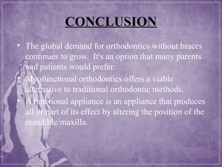CONCLUSION
• The global demand for orthodontics without braces
continues to grow. It's an option that many parents
and patients would prefer.
• Myofunctional orthodontics offers a viable
alternative to traditional orthodontic methods.
• A functional appliance is an appliance that produces
all or part of its effect by altering the position of the
mandible/maxilla.
 