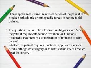 • These appliances utilize the muscle action of the patient to
produce orthodontic or orthopaedic forces to restore facial
balance.
• The question that must be addressed in diagnosis is : “does
the patient require orthodontic treatment or functional
orthopedic treatment or a combination of both and to what
degree?
whether the patient requires functional appliance alone or
need a orthognathic surgery or to what extend FA can reduce
need for surgery?”
 