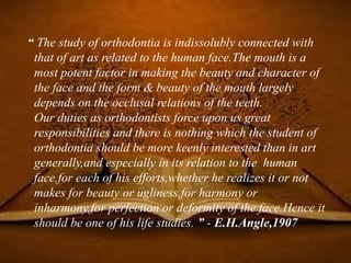“ The study of orthodontia is indissolubly connected with
that of art as related to the human face.The mouth is a
most potent factor in making the beauty and character of
the face and the form & beauty of the mouth largely
depends on the occlusal relations of the teeth.
Our duties as orthodontists force upon us great
responsibilities and there is nothing which the student of
orthodontia should be more keenly interested than in art
generally,and especially in its relation to the human
face,for each of his efforts,whether he realizes it or not
makes for beauty or ugliness,for harmony or
inharmony,for perfection or deformity of the face.Hence it
should be one of his life studies. ” - E.H.Angle,1907
 