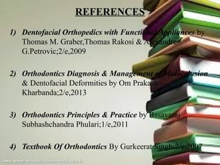 REFERENCES
1) Dentofacial Orthopedics with Functional Appliances by
Thomas M. Graber,Thomas Rakosi & Alexandre
G.Petrovic;2/e,2009
2) Orthodontics Diagnosis & Management of Malocclusion
& Dentofacial Deformities by Om Prakash
Kharbanda;2/e,2013
3) Orthodontics Principles & Practice by Basavaraj
Subhashchandra Phulari;1/e,2011
4) Textbook Of Orthodontics By Gurkeerat Singh;2/e,2007
 