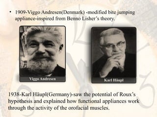 • 1909-Viggo Andresen(Denmark) -modified bite jumping
appliance-inspired from Benno Lisher’s theory.
Viggo Andresen Karl Häupl
1938-Karl Häupl(Germany)-saw the potential of Roux’s
hypothesis and explained how functional appliances work
through the activity of the orofacial muscles.
 
