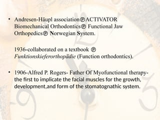 • Andresen-Häupl associationACTIVATOR
Biomechanical Orthodontics Functional Jaw
Orthopedics Norwegian System.
1936-collaborated on a textbook 
Funktionskieferorthopädie (Function orthodontics).
• 1906-Alfred P. Rogers- Father Of Myofunctional therapy-
the first to implicate the facial muscles for the growth,
development,and form of the stomatognathic system.
 