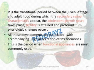 • It is the transitional period between the juvenile stage
and adult hood during which the secondary sexual
characteristics appear, the adolescent growth spurt
takes place, fertility is attained and profound
physiologic changes occur .
• All these developments are associated with
accompanying urge in secretion of sex hormones.
• This is the period when functional appliances are most
commonly used.
100DR.TINET MARY AUGUSTINE.BDS.MDS
 