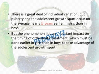 • There is a great deal of individual variation, but
puberty and the adolescent growth spurt occur on
the average nearly 2 years earlier in girls than in
boys.
• But the phenomenon has an important impact on
the timing of orthodontic treatment, which must be
done earlier in girls than in boys to take advantage of
the adolescent growth spurt.
101DR.TINET MARY AUGUSTINE.BDS.MDS
 