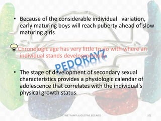 • Because of the considerable individual variation,
early maturing boys will reach puberty ahead of slow
maturing girls
Chronologic age has very little to do with where an
individual stands developmentally
• The stage of development of secondary sexual
characteristics provides a physiologic calendar of
adolescence that correlates with the individual's
physical growth status.
102DR.TINET MARY AUGUSTINE.BDS.MDS
 