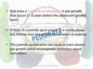 • Girls have a “juvenile acceleration” in jaw growth
that occurs 1- 2 years before the adolescent growth
spurt.
• In boys ,if a juvenile spurt occurs ,it is nearly always
less intense than the growth acceleration at puberty.
• This juvenile acceleration can equal or even exceed
jaw growth which accompanies secondary sexual
maturation.
103DR.TINET MARY AUGUSTINE.BDS.MDS
 