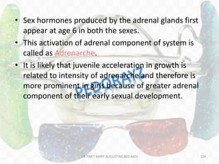 • Sex hormones produced by the adrenal glands first
appear at age 6 in both the sexes.
• This activation of adrenal component of system is
called as Adrenarche.
• It is likely that juvenile acceleration in growth is
related to intensity of adrenarche and therefore is
more prominent in girls because of greater adrenal
component of their early sexual development.
104DR.TINET MARY AUGUSTINE.BDS.MDS
 