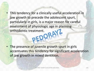 • This tendency for a clinically useful acceleration in
jaw growth to precede the adolescent spurt,
particularly in girls, is a major reason for careful
assessment of physiologic age in planning
orthodontic treatment.
• The presence of juvenile growth spurt in girls
accentuates this tendency for significant acceleration
of jaw growth in mixed dentition.
105DR.TINET MARY AUGUSTINE.BDS.MDS
 